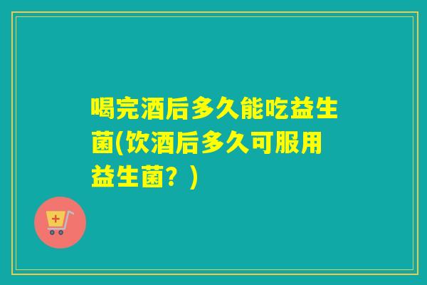 喝完酒后多久能吃益生菌(饮酒后多久可服用益生菌？)