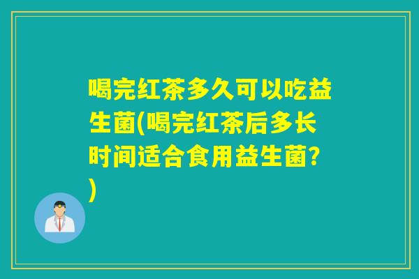 喝完红茶多久可以吃益生菌(喝完红茶后多长时间适合食用益生菌？)