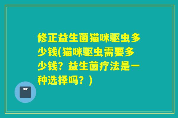 修正益生菌猫咪驱虫多少钱(猫咪驱虫需要多少钱？益生菌疗法是一种选择吗？)