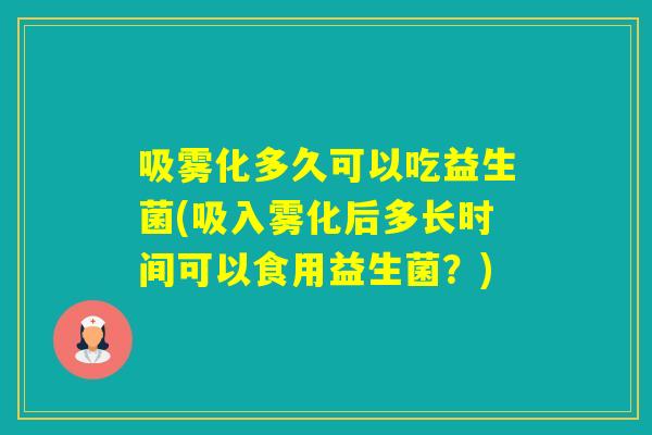 吸雾化多久可以吃益生菌(吸入雾化后多长时间可以食用益生菌?) 吸雾化多久可以吃益生菌(吸入雾化后多长时间可以食用益生菌?)