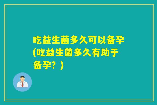 吃益生菌多久可以备孕(吃益生菌多久有助于备孕？)