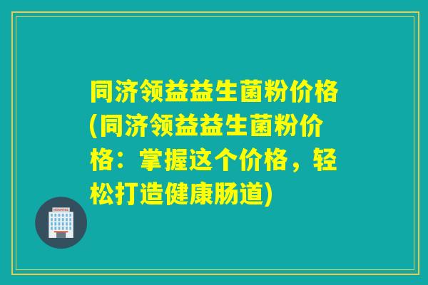 同济领益益生菌粉价格(同济领益益生菌粉价格：掌握这个价格，轻松打造健康肠道)