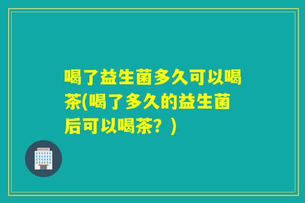 喝了益生菌多久可以喝茶(喝了多久的益生菌后可以喝茶?) 喝了益生菌多久可以喝茶(喝了多久的益生菌后可以喝茶?)