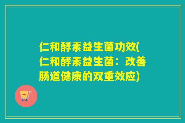 仁和酵素益生菌功效(仁和酵素益生菌:改善肠道健康的双重效应) 仁和酵素益生菌功效(仁和酵素益生菌:改善肠道健康的双重效应)