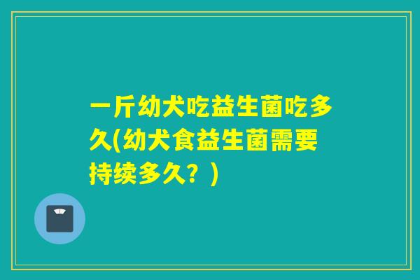 一斤幼犬吃益生菌吃多久(幼犬食益生菌需要持续多久?) 一斤幼犬吃益生菌吃多久(幼犬食益生菌需要持续多久?)
