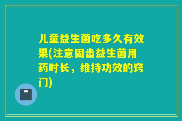 儿童益生菌吃多久有效果(注意固齿益生菌用药时长，维持功效的窍门)