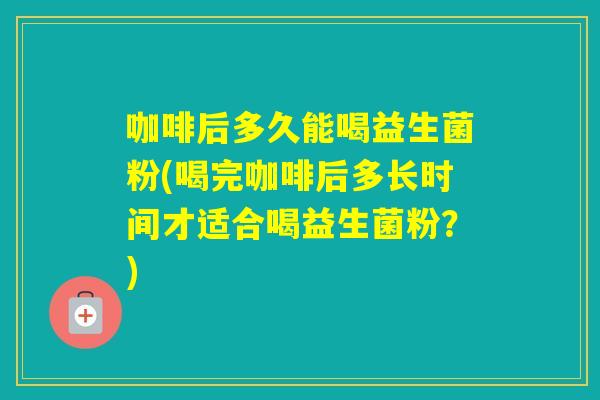 咖啡后多久能喝益生菌粉(喝完咖啡后多长时间才适合喝益生菌粉?) 咖啡后多久能喝益生菌粉(喝完咖啡后多长时间才适合喝益生菌粉?)