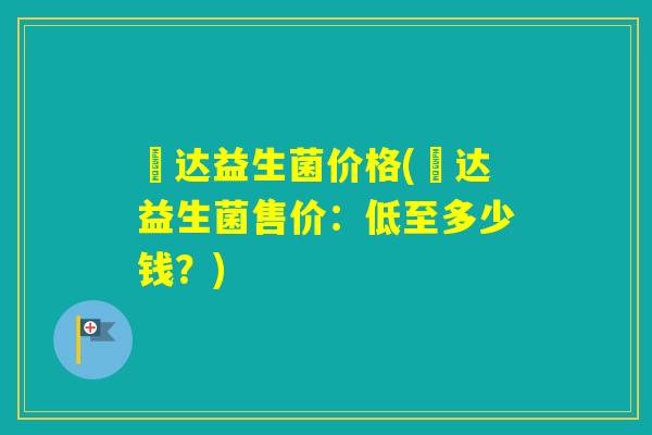 垚达益生菌价格(垚达益生菌售价:低至多少钱?) 垚达益生菌价格(垚达益生菌售价:低至多少钱?)