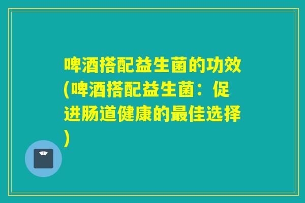 啤酒搭配益生菌的功效(啤酒搭配益生菌：促进肠道健康的佳选择)