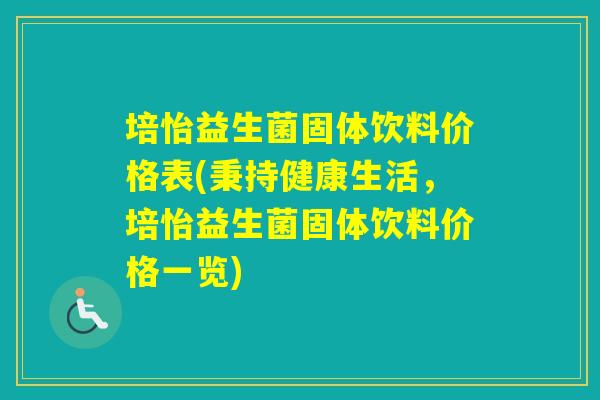 培怡益生菌固体饮料价格表(秉持健康生活,培怡益生菌固体饮料价格一览) 培怡益生菌固体饮料价格表(秉持健康生活,培怡益生菌固体饮料价格一览)