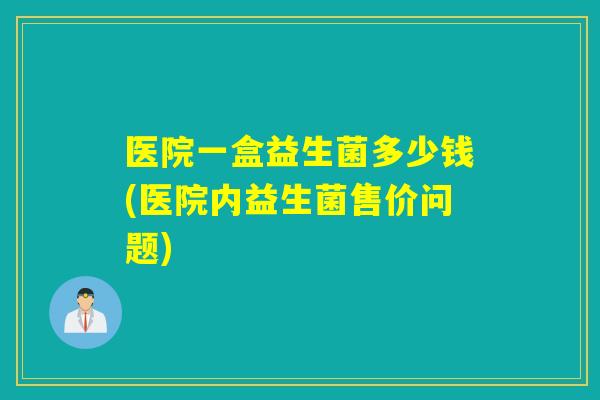 医院一盒益生菌多少钱(医院内益生菌售价问题) 医院一盒益生菌多少钱(医院内益生菌售价问题)