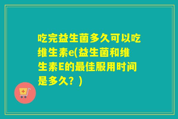 吃完益生菌多久可以吃维生素e(益生菌和维生素E的佳服用时间是多久?) 吃完益生菌多久可以吃维生素e(益生菌和维生素E的佳服用时间是多久?)