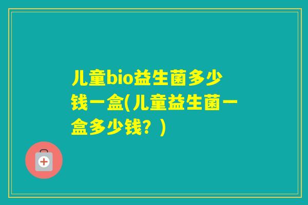 儿童bio益生菌多少钱一盒(儿童益生菌一盒多少钱？)