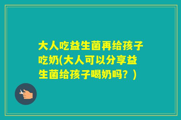 大人吃益生菌再给孩子吃奶(大人可以分享益生菌给孩子喝奶吗？)