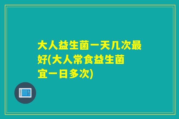 大人益生菌一天几次好(大人常食益生菌 宜一日多次)