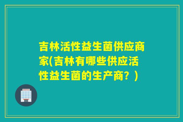 吉林活性益生菌供应商家(吉林有哪些供应活性益生菌的生产商？)