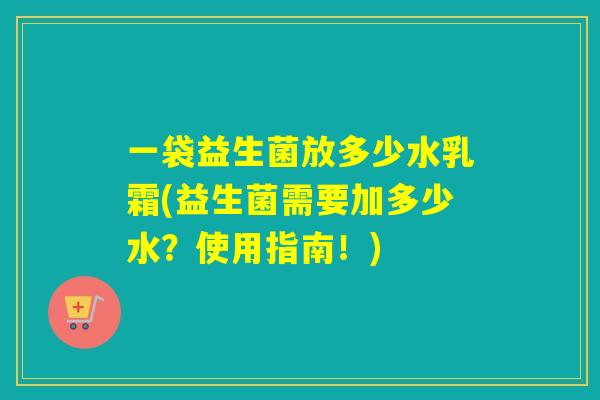 一袋益生菌放多少水乳霜(益生菌需要加多少水?使用指南!) 一袋益生菌放多少水乳霜(益生菌需要加多少水?使用指南!)