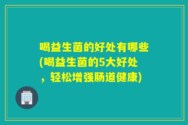 喝益生菌的好处有哪些(喝益生菌的5大好处，轻松增强肠道健康)