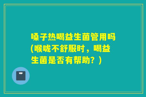 嗓子热喝益生菌管用吗(喉咙不舒服时,喝益生菌是否有帮助?) 嗓子热喝益生菌管用吗(喉咙不舒服时,喝益生菌是否有帮助?)