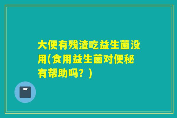 大便有残渣吃益生菌没用(食用益生菌对有帮助吗？)