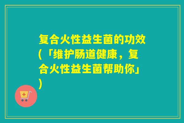 复合火性益生菌的功效(「维护肠道健康,复合火性益生菌帮助你」) 复合火性益生菌的功效(「维护肠道健康,复合火性益生菌帮助你」)