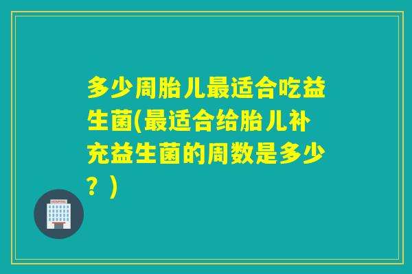 多少周胎儿适合吃益生菌(适合给胎儿补充益生菌的周数是多少？)