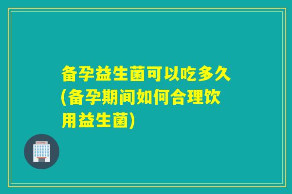 备孕益生菌可以吃多久(备孕期间如何合理饮用益生菌)