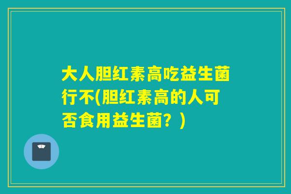大人胆红素高吃益生菌行不(胆红素高的人可否食用益生菌?) 大人胆红素高吃益生菌行不(胆红素高的人可否食用益生菌?)