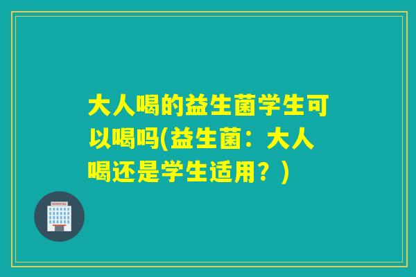 大人喝的益生菌学生可以喝吗(益生菌:大人喝还是学生适用?) 大人喝的益生菌学生可以喝吗(益生菌:大人喝还是学生适用?)