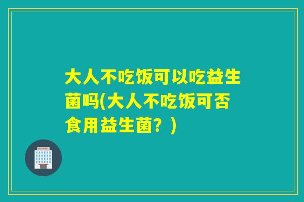 大人不吃饭可以吃益生菌吗(大人不吃饭可否食用益生菌？)