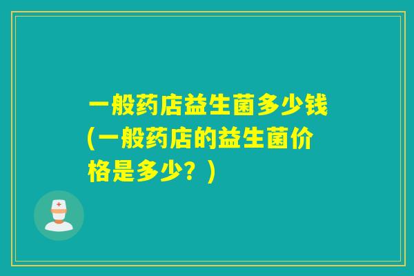 一般药店益生菌多少钱(一般药店的益生菌价格是多少？)