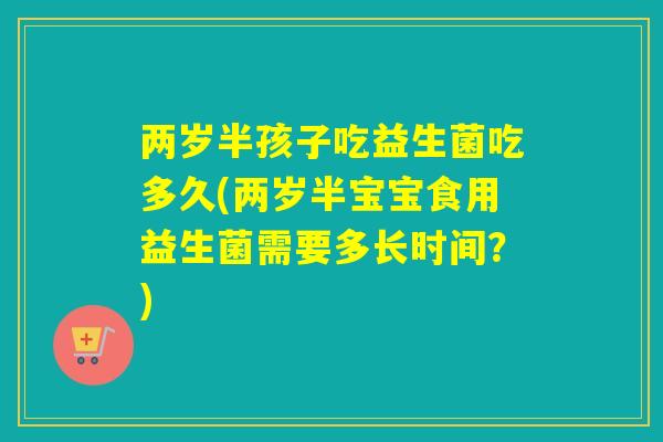 两岁半孩子吃益生菌吃多久(两岁半宝宝食用益生菌需要多长时间?) 两岁半孩子吃益生菌吃多久(两岁半宝宝食用益生菌需要多长时间?)