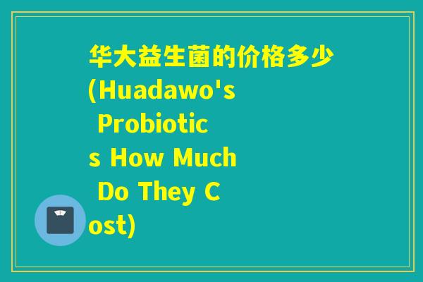 华大益生菌的价格多少(Huadawo's Probiotics How Much Do They Cost) 华大益生菌的价格多少(Huadawo's Probiotics How Much Do They Cost)