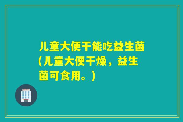 儿童大便干能吃益生菌(儿童大便干燥，益生菌可食用。)