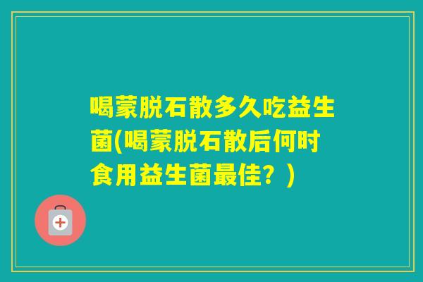 喝蒙脱石散多久吃益生菌(喝蒙脱石散后何时食用益生菌佳？)