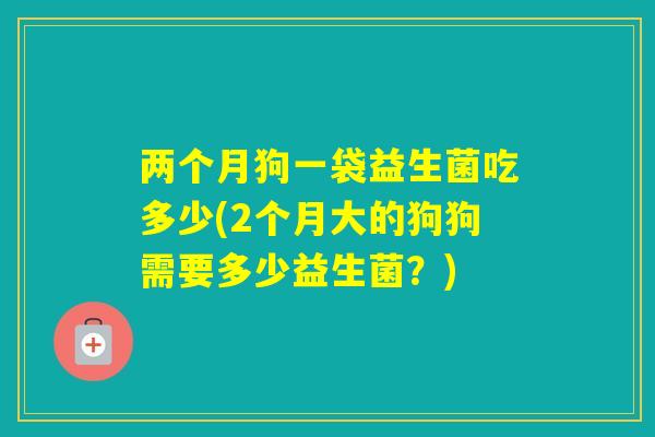 两个月狗一袋益生菌吃多少(2个月大的狗狗需要多少益生菌？)
