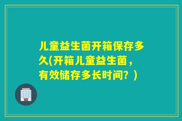 儿童益生菌开箱保存多久(开箱儿童益生菌，有效储存多长时间？)