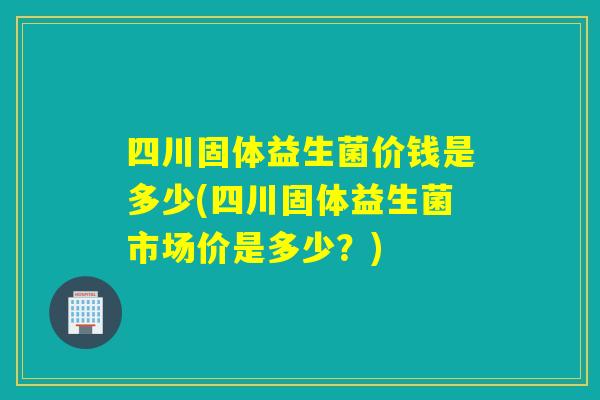 四川固体益生菌价钱是多少(四川固体益生菌市场价是多少？)