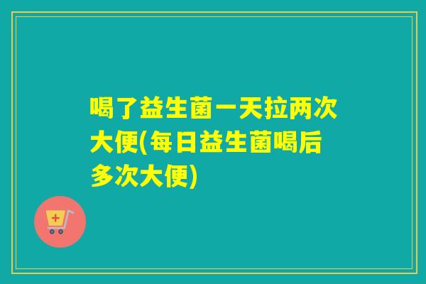 喝了益生菌一天拉两次大便(每日益生菌喝后多次大便)