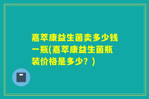 嘉萃康益生菌卖多少钱一瓶(嘉萃康益生菌瓶装价格是多少？)