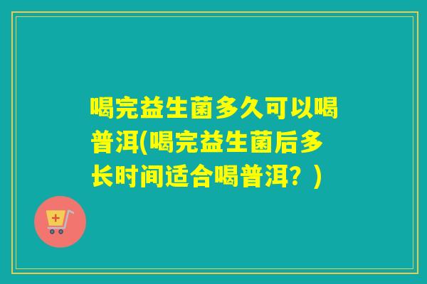 喝完益生菌多久可以喝普洱(喝完益生菌后多长时间适合喝普洱？)