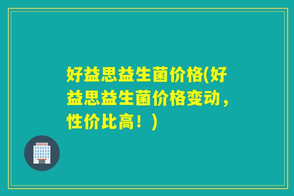 好益思益生菌价格(好益思益生菌价格变动，性价比高！)