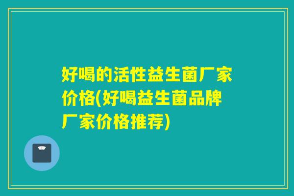 好喝的活性益生菌厂家价格(好喝益生菌品牌厂家价格推荐)