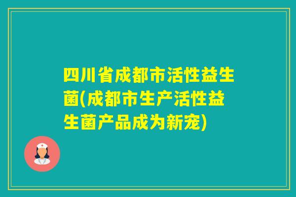四川省成都市活性益生菌(成都市生产活性益生菌产品成为新宠)
