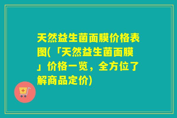 天然益生菌面膜价格表图(「天然益生菌面膜」价格一览，全方位了解商品定价)