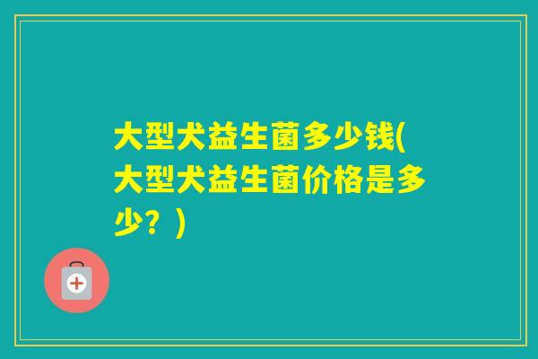 大型犬益生菌多少钱(大型犬益生菌价格是多少？)