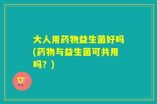 大人用益生菌好吗(与益生菌可共用吗？)
