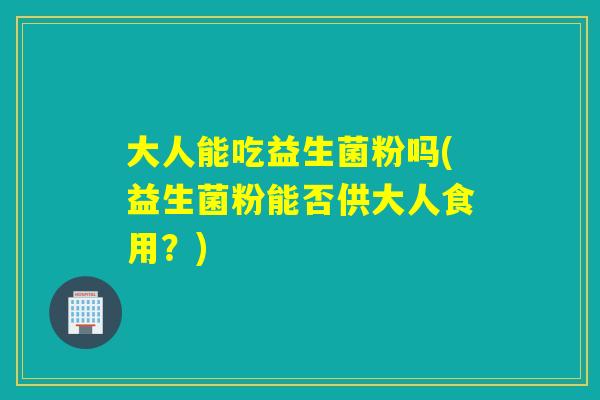 大人能吃益生菌粉吗(益生菌粉能否供大人食用?) 大人能吃益生菌粉吗(益生菌粉能否供大人食用?)