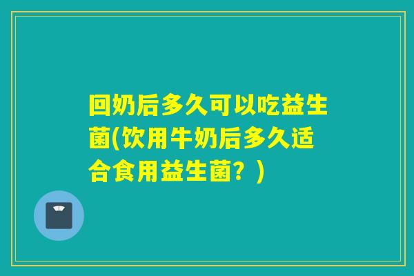 回奶后多久可以吃益生菌(饮用牛奶后多久适合食用益生菌？)