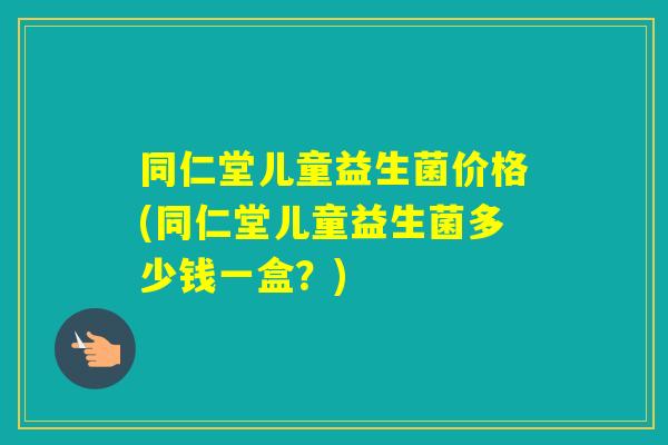 同仁堂儿童益生菌价格(同仁堂儿童益生菌多少钱一盒？)